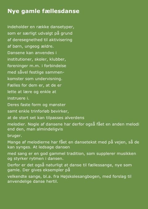 Nye gamle fællesdanse

indeholder en række dansetyper,
som er særligt udvalgt på grund 
af deresegnethed til aktivisering
af børn, ungeog ældre. 
Dansene kan anvendes i 
institutioner, skoler, klubber, 
foreninger m.m. i forbindelse
med såvel festlige sammen-
komster som undervisning. 
Fælles for dem er, at de er
lette at lære og enkle at 
instruere i.
Deres faste form og mønster 
samt enkle trinforløb bevirker,
at de stort set kan tilpasses alverdens 
melodier. Nogle af dansene har derfor også fået en anden melodi end den, man almindeligvis 
bruger.
Mange af melodierne har fået en dansetekst med på vejen, så de kan synges. At ledsage dansen 
med sang er en god gammel tradition, som supplerer musikken og styrker rytmen i dansen.
Derfor er det også naturligt at danse til fællessange, nye som gamle. Der gives eksempler på 
velkendte sange, bl.a. fra Højskolesangbogen, med forslag til anvendelige danse hertil.

