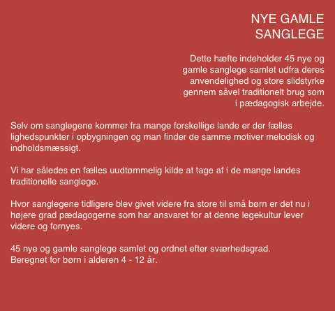                                             NYE GAMLE 
SANGLEGE 

Dette hæfte indeholder 45 nye og 
gamle sanglege samlet udfra deres
 anvendelighed og store slidstyrke 
gennem såvel traditionelt brug som 
i pædagogisk arbejde.

Selv om sanglegene kommer fra mange forskellige lande er der fælles lighedspunkter i opbygningen og man finder de samme motiver melodisk og indholdsmæssigt.

Vi har således en fælles uudtømmelig kilde at tage af i de mange landes traditionelle sanglege.

Hvor sanglegene tidligere blev givet videre fra store til små børn er det nu i højere grad pædagogerne som har ansvaret for at denne legekultur lever videre og fornyes.

45 nye og gamle sanglege samlet og ordnet efter sværhedsgrad.
Beregnet for børn i alderen 4 - 12 år.
