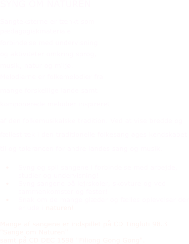 SYNG OM NATUREN
Sangteksterne er tænkt som 
pædagogiskmateriale i 
forbindelse med undervisning 
og aktiviteter omkring sprog, 
musik, natur og miljø.    Melodierne er folkemelodier fra
mange forskellige lande samt 
komponerede melodier inspireret 
af den folkemusikalske tradition. Ved at vise bredde og fællestræk i den traditionelle folkesang øges kendskabet til og tolerancen for andre landes sang og musik. 
Syng og spil sangene i forbindelse med arbejde, studier og undervisning!
Syng sangene på lejrskoler, skovture og ved sammenkomster og fester!
Snak om de mange glæder og fælles oplevelser der er ude i naturen!

Mange af sangene er indspillet på CD Tingluti 98.3 "Sange om Naturen" 
samt på CD DEC 1598 "Filiong Gong Gong". 
